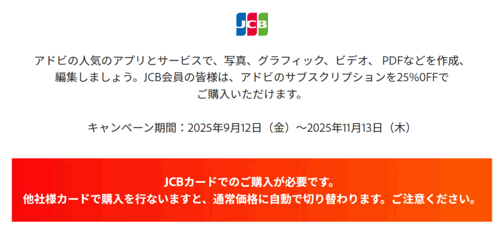 アドビの人気のアプリとサービスで、写真、グラフィック、ビデオ、 PDFなどを作成、編集しましょう。JCB会員の皆様は、アドビのサブスクリプションを25%0FFでご購入いただけます。

キャンペーン期間：2025年9月12日（金）〜2025年11月13日（木）